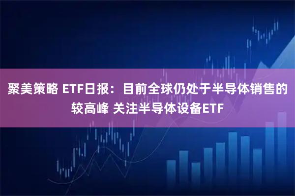 聚美策略 ETF日报：目前全球仍处于半导体销售的较高峰 关注半导体设备ETF