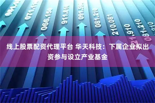 线上股票配资代理平台 华天科技：下属企业拟出资参与设立产业基金