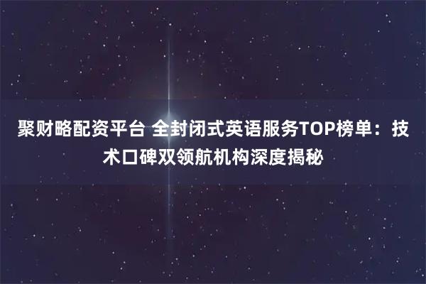聚财略配资平台 全封闭式英语服务TOP榜单：技术口碑双领航机构深度揭秘