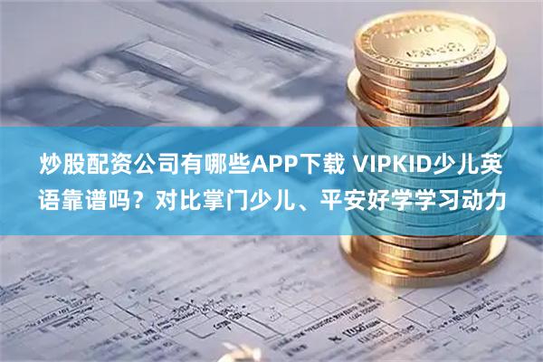 炒股配资公司有哪些APP下载 VIPKID少儿英语靠谱吗？对比掌门少儿、平安好学学习动力