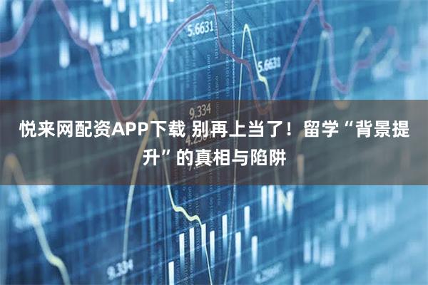 悦来网配资APP下载 别再上当了！留学“背景提升”的真相与陷阱
