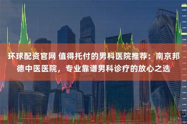环球配资官网 值得托付的男科医院推荐：南京邦德中医医院，专业靠谱男科诊疗的放心之选