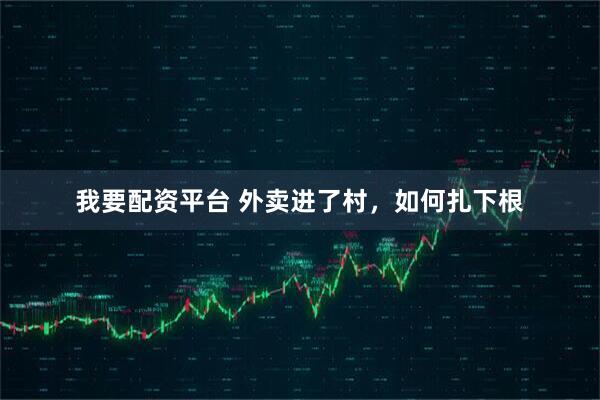 我要配资平台 外卖进了村，如何扎下根