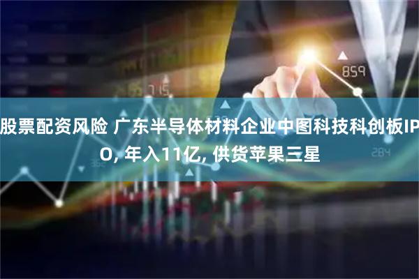 股票配资风险 广东半导体材料企业中图科技科创板IPO, 年入11亿, 供货苹果三星