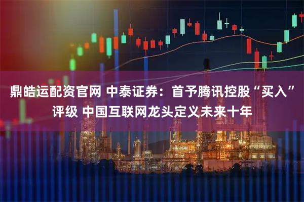 鼎皓运配资官网 中泰证券：首予腾讯控股“买入”评级 中国互联网龙头定义未来十年