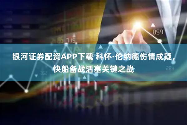 银河证券配资APP下载 科怀·伦纳德伤情成疑，快船备战活塞关键之战