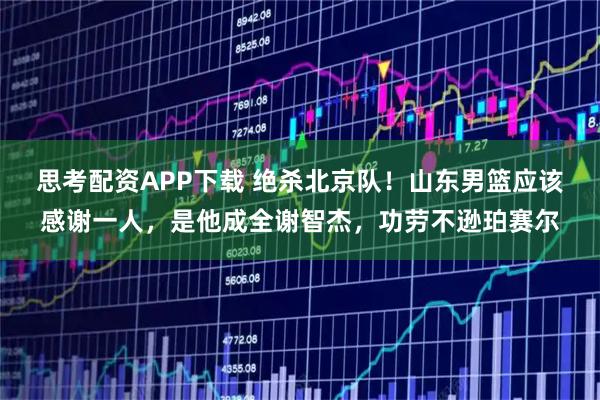 思考配资APP下载 绝杀北京队！山东男篮应该感谢一人，是他成全谢智杰，功劳不逊珀赛尔