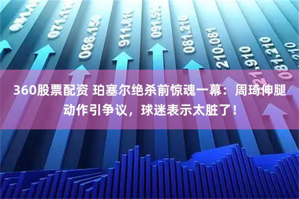 360股票配资 珀塞尔绝杀前惊魂一幕：周琦伸腿动作引争议，球迷表示太脏了！