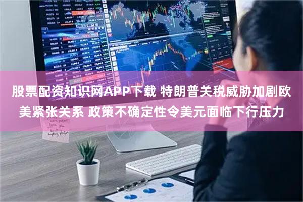 股票配资知识网APP下载 特朗普关税威胁加剧欧美紧张关系 政策不确定性令美元面临下行压力