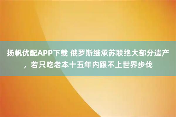 扬帆优配APP下载 俄罗斯继承苏联绝大部分遗产，若只吃老本十五年内跟不上世界步伐