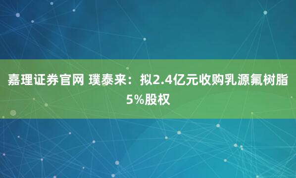 嘉理证券官网 璞泰来：拟2.4亿元收购乳源氟树脂5%股权