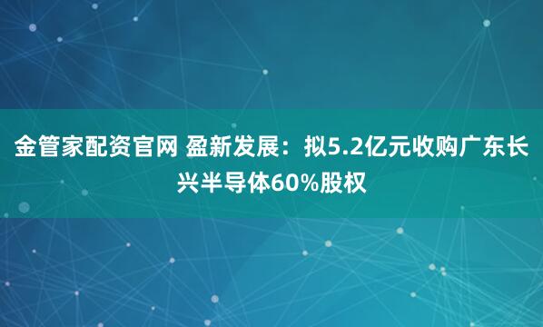 金管家配资官网 盈新发展：拟5.2亿元收购广东长兴半导体60%股权