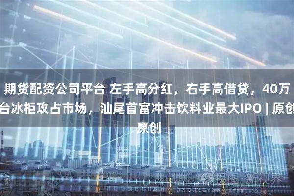 期货配资公司平台 左手高分红，右手高借贷，40万台冰柜攻占市场，汕尾首富冲击饮料业最大IPO | 原创