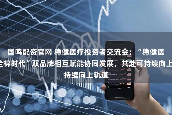 国鸣配资官网 稳健医疗投资者交流会：“稳健医疗+全棉时代”双品牌相互赋能协同发展，共赴可持续向上轨道