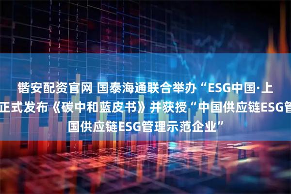 锴安配资官网 国泰海通联合举办“ESG中国·上海行”活动，正式发布《碳中和蓝皮书》并获授“中国供应链ESG管理示范企业”