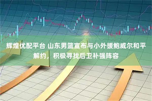 辉煌优配平台 山东男篮宣布与小外援鲍威尔和平解约，积极寻找后卫补强阵容