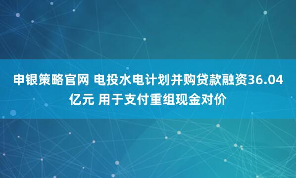 申银策略官网 电投水电计划并购贷款融资36.04亿元 用于支付重组现金对价