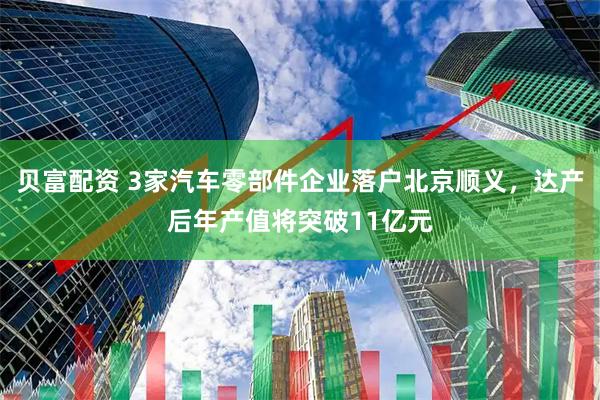 贝富配资 3家汽车零部件企业落户北京顺义，达产后年产值将突破11亿元