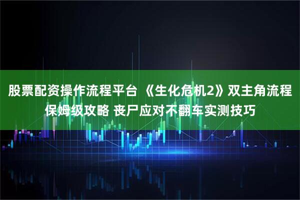 股票配资操作流程平台 《生化危机2》双主角流程保姆级攻略 丧尸应对不翻车实测技巧