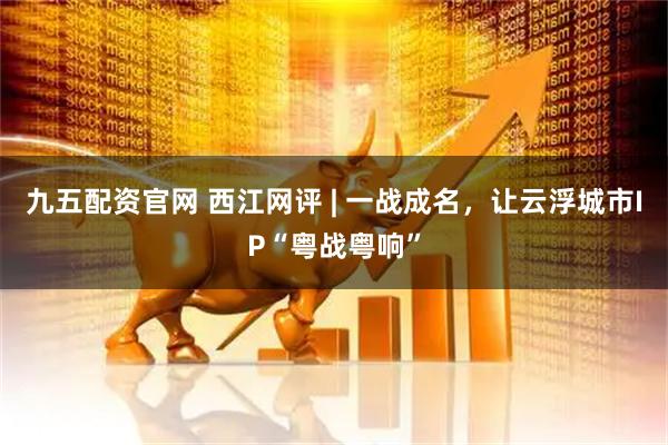 九五配资官网 西江网评 | 一战成名，让云浮城市IP“粤战粤响”
